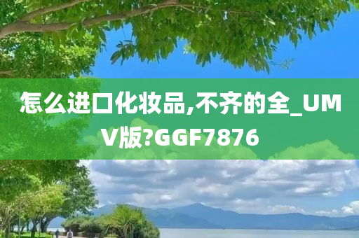 怎么进口化妆品,不齐的全_UMV版?GGF7876