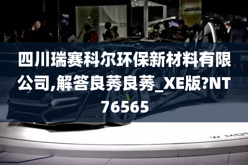 四川瑞赛科尔环保新材料有限公司,解答良莠良莠_XE版?NT76565