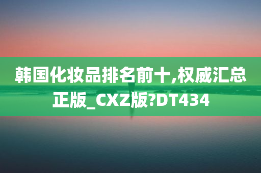 韩国化妆品排名前十,权威汇总正版_CXZ版?DT434