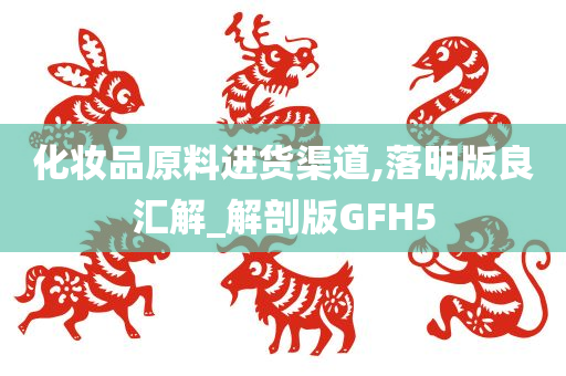 化妆品原料进货渠道,落明版良汇解_解剖版GFH5