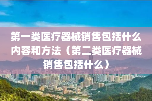 第一类医疗器械销售包括什么内容和方法（第二类医疗器械销售包括什么）