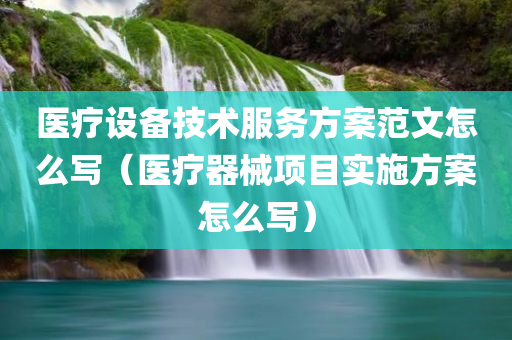 医疗设备技术服务方案范文怎么写（医疗器械项目实施方案怎么写）