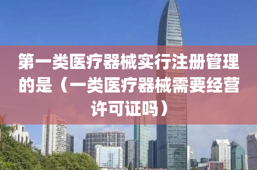 第一类医疗器械实行注册管理的是（一类医疗器械需要经营许可证吗）