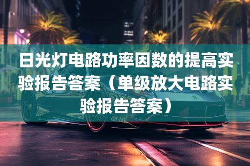 日光灯电路功率因数的提高实验报告答案（单级放大电路实验报告答案）