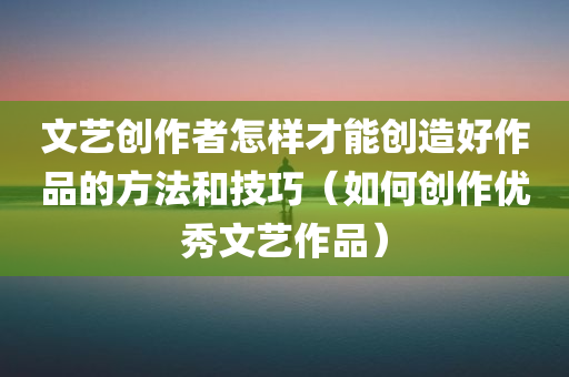 文艺创作者怎样才能创造好作品的方法和技巧（如何创作优秀文艺作品）