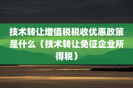 技术转让增值税税收优惠政策是什么（技术转让免征企业所得税）