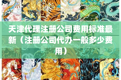 天津代理注册公司费用标准最新（注册公司代办一般多少费用）