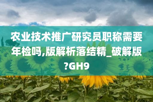 农业技术推广研究员职称需要年检吗,版解析落结精_破解版?GH9