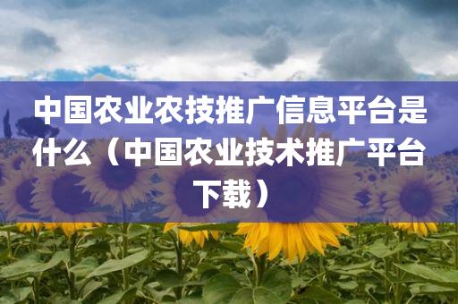 中国农业农技推广信息平台是什么（中国农业技术推广平台下载）