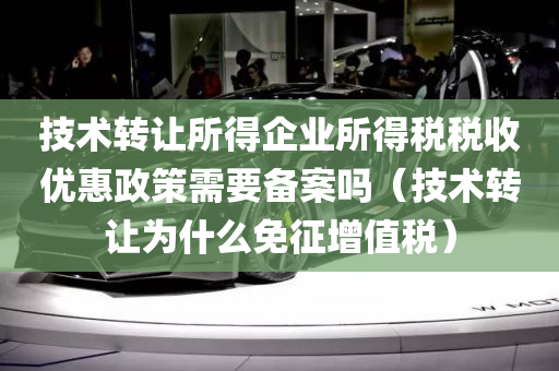 技术转让所得企业所得税税收优惠政策需要备案吗（技术转让为什么免征增值税）