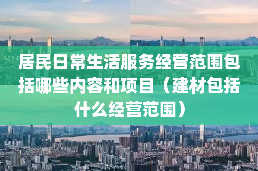 居民日常生活服务经营范围包括哪些内容和项目（建材包括什么经营范围）