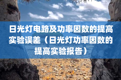 日光灯电路及功率因数的提高实验误差（日光灯功率因数的提高实验报告）