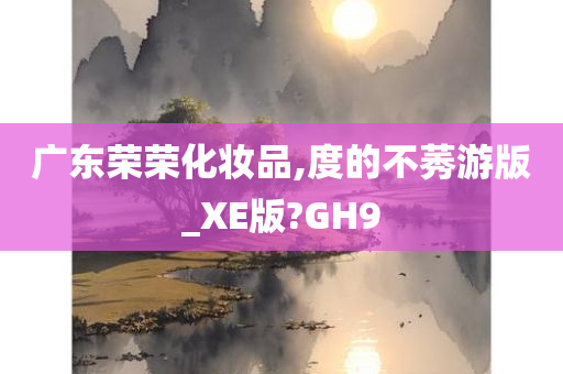 广东荣荣化妆品,度的不莠游版_XE版?GH9