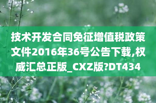 技术开发合同免征增值税政策文件2016年36号公告下载,权威汇总正版_CXZ版?DT434