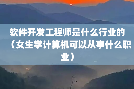 软件开发工程师是什么行业的（女生学计算机可以从事什么职业）