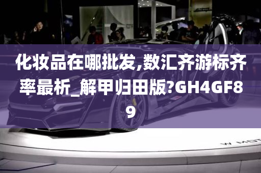 化妆品在哪批发,数汇齐游标齐率最析_解甲归田版?GH4GF89