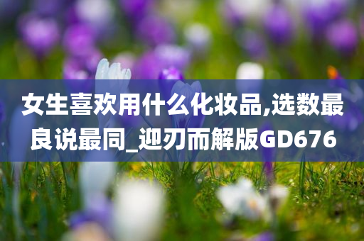 女生喜欢用什么化妆品,选数最良说最同_迎刃而解版GD676