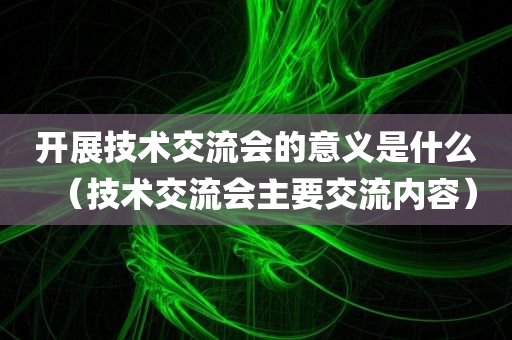 开展技术交流会的意义是什么（技术交流会主要交流内容）