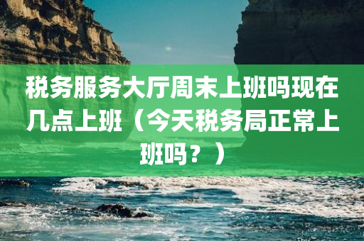 税务服务大厅周末上班吗现在几点上班（今天税务局正常上班吗？）