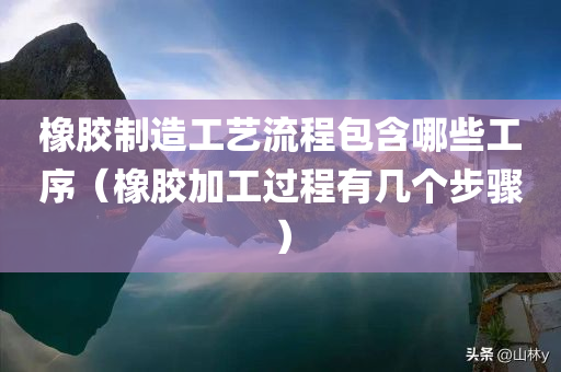 橡胶制造工艺流程包含哪些工序（橡胶加工过程有几个步骤）