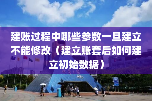 建账过程中哪些参数一旦建立不能修改（建立账套后如何建立初始数据）