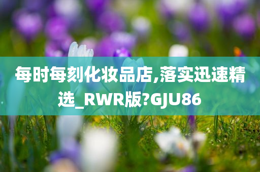 每时每刻化妆品店,落实迅速精选_RWR版?GJU86