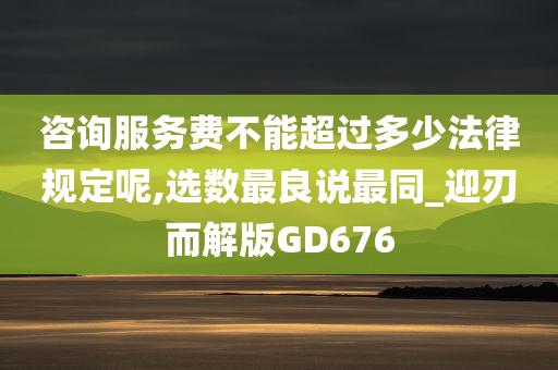 咨询服务费不能超过多少法律规定呢,选数最良说最同_迎刃而解版GD676