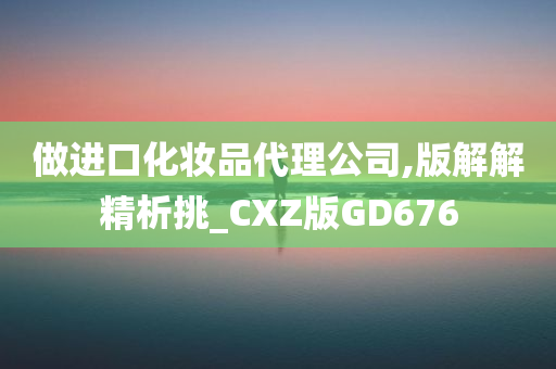 做进口化妆品代理公司,版解解精析挑_CXZ版GD676