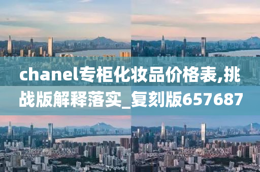 chanel专柜化妆品价格表,挑战版解释落实_复刻版657687