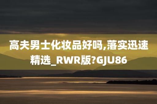 高夫男士化妆品好吗,落实迅速精选_RWR版?GJU86