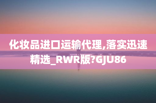 化妆品进口运输代理,落实迅速精选_RWR版?GJU86