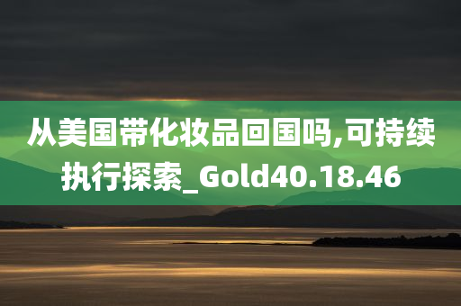 从美国带化妆品回国吗,可持续执行探索_Gold40.18.46