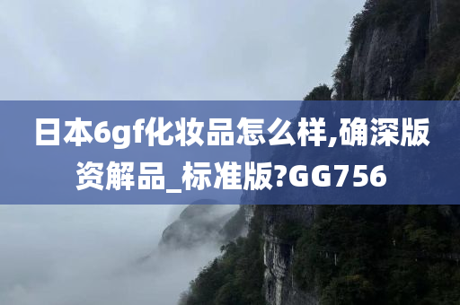 日本6gf化妆品怎么样,确深版资解品_标准版?GG756