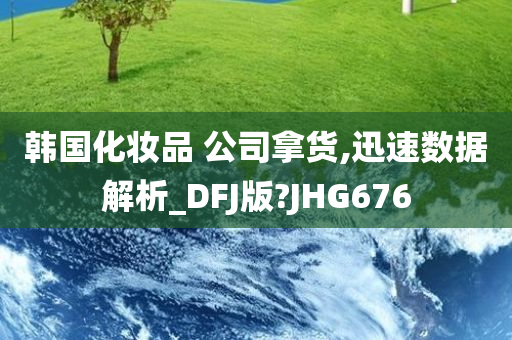 韩国化妆品 公司拿货,迅速数据解析_DFJ版?JHG676