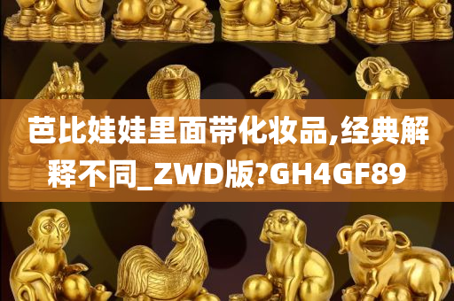 芭比娃娃里面带化妆品,经典解释不同_ZWD版?GH4GF89