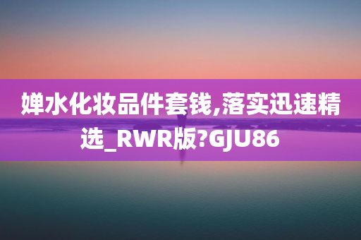 婵水化妆品件套钱,落实迅速精选_RWR版?GJU86