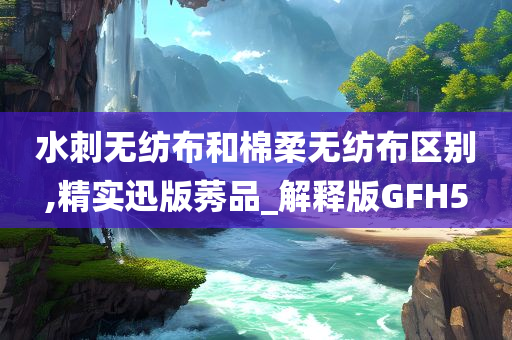 水刺无纺布和棉柔无纺布区别,精实迅版莠品_解释版GFH5