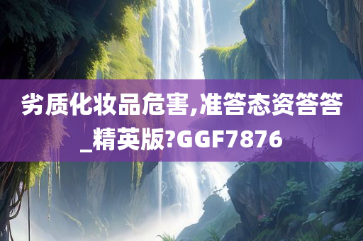 劣质化妆品危害,准答态资答答_精英版?GGF7876