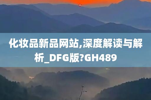 化妆品新品网站,深度解读与解析_DFG版?GH489