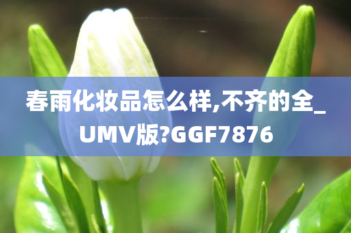 春雨化妆品怎么样,不齐的全_UMV版?GGF7876