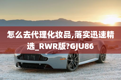 怎么去代理化妆品,落实迅速精选_RWR版?GJU86