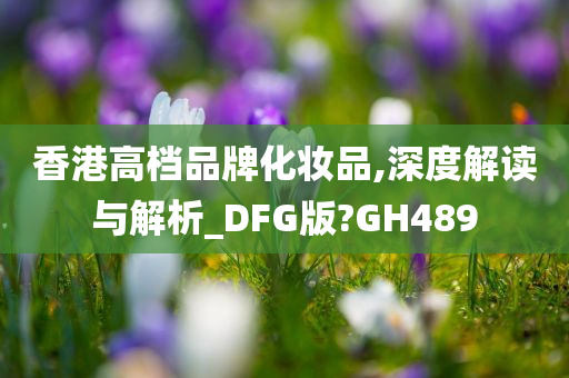 香港高档品牌化妆品,深度解读与解析_DFG版?GH489