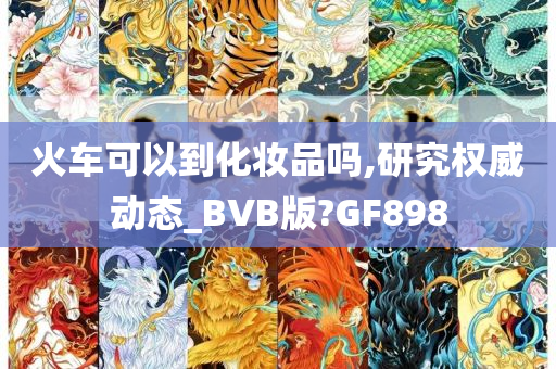 火车可以到化妆品吗,研究权威动态_BVB版?GF898