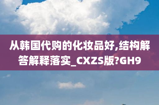 从韩国代购的化妆品好,结构解答解释落实_CXZS版?GH9