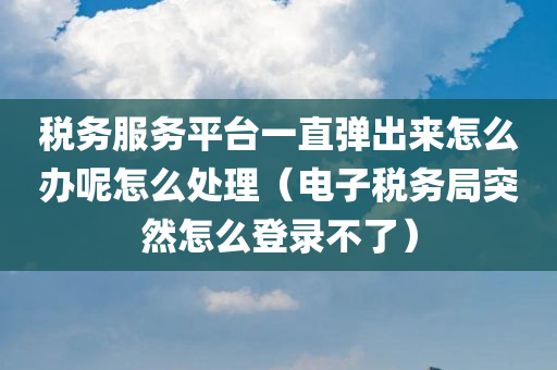 税务服务平台一直弹出来怎么办呢怎么处理（电子税务局突然怎么登录不了）