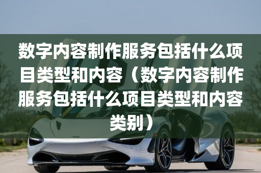 数字内容制作服务包括什么项目类型和内容（数字内容制作服务包括什么项目类型和内容类别）