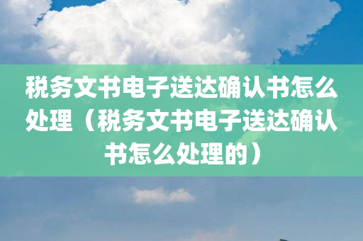 税务文书电子送达确认书怎么处理（税务文书电子送达确认书怎么处理的）